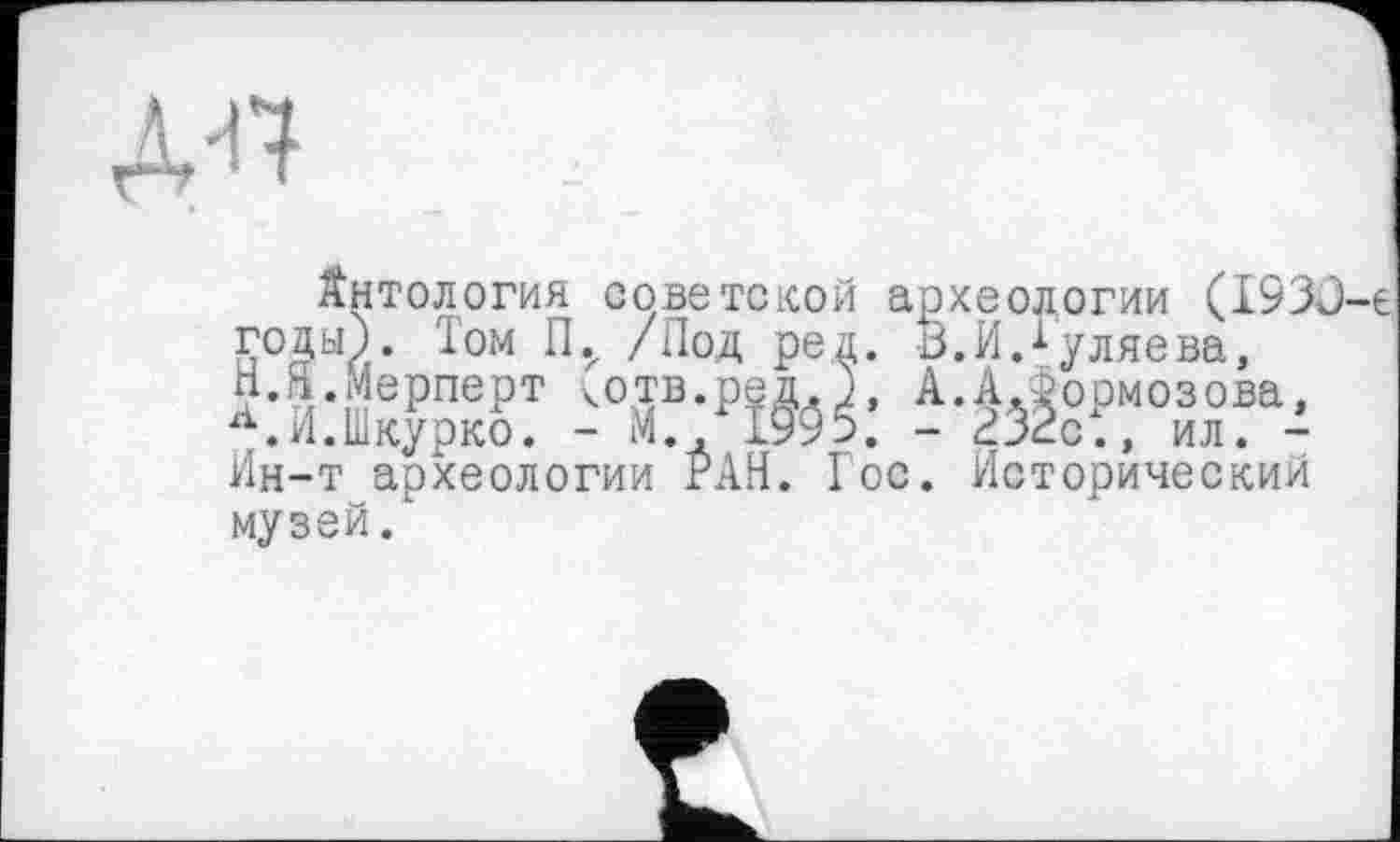 ﻿Д^т
Антология советской археологии (1933-е годы). ^ом /^°Д Ре4* ^«И.^-уляева, Н.а Мерперт котв.ред.), А.АЛормозова, л.И.Шкурко. - М.» 1995. - <13<2С., ил. -Ин-т археологии РАН. Гос. Исторический музей.